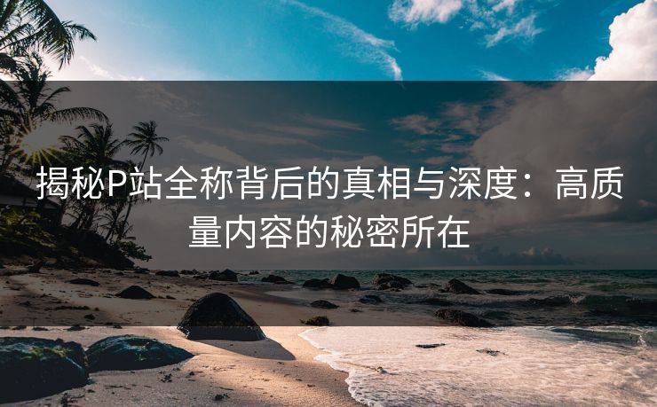 揭秘P站全称背后的真相与深度:高质量内容的秘密所在 揭秘P站全称背后的真相与深度:高质量内容的秘密所在
