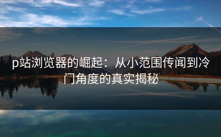 p站浏览器的崛起:从小范围传闻到冷门角度的真实揭秘 p站浏览器的崛起:从小范围传闻到冷门角度的真实揭秘