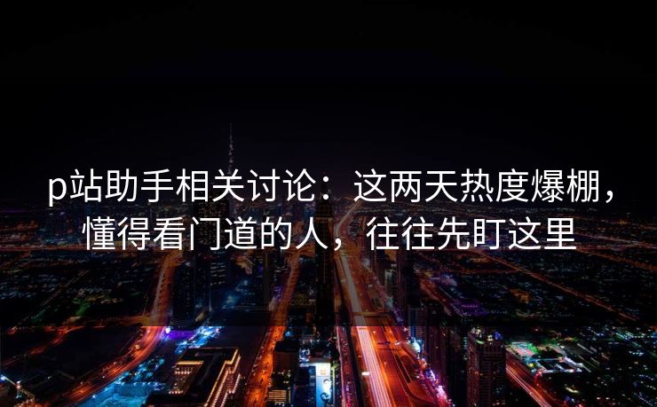 p站助手相关讨论:这两天热度爆棚,懂得看门道的人,往往先盯这里 p站助手相关讨论:这两天热度爆棚,懂得看门道的人,往往先盯这里
